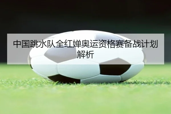 中国跳水队全红婵奥运资格赛备战计划解析